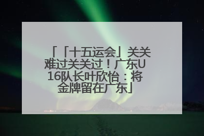 「十五运会」关关难过关关过！广东U16队长叶欣怡：将金牌留在广东