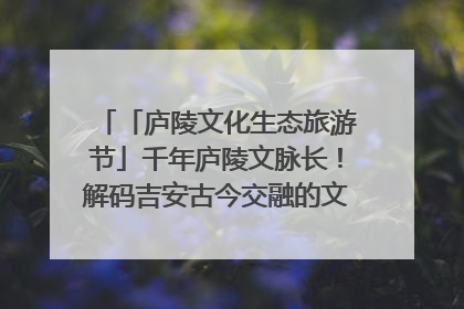 「庐陵文化生态旅游节」千年庐陵文脉长！解码吉安古今交融的文化图谱（图）