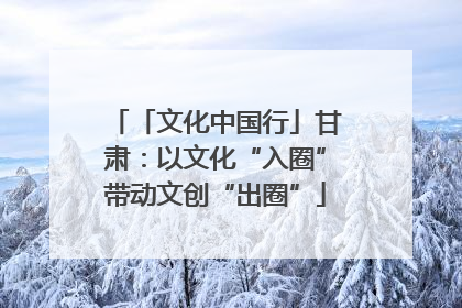 「文化中国行」甘肃：以文化“入圈”带动文创“出圈”