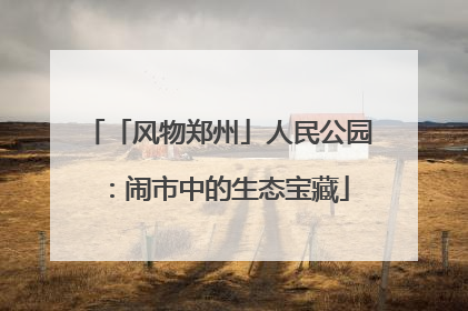 「风物郑州」人民公园：闹市中的生态宝藏