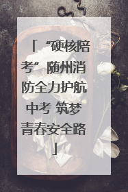 “硬核陪考”随州消防全力护航中考 筑梦青春安全路