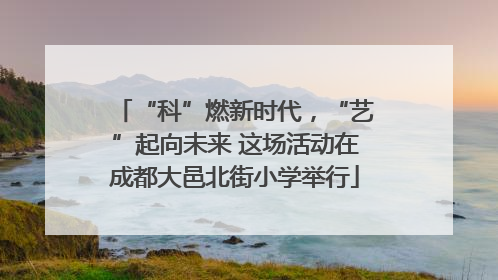 “科”燃新时代，“艺”起向未来 这场活动在成都大邑北街小学举行