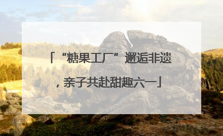 “糖果工厂”邂逅非遗，亲子共赴甜趣六一