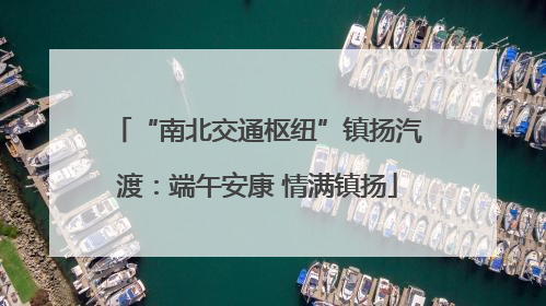 “南北交通枢纽”镇扬汽渡：端午安康 情满镇扬