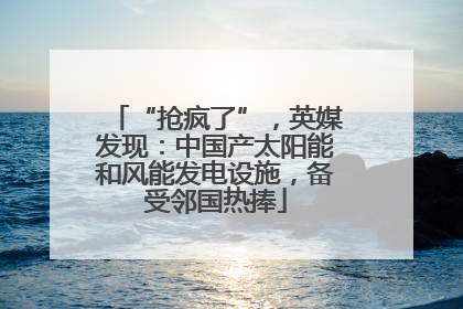 “抢疯了”，英媒发现：中国产太阳能和风能发电设施，备受邻国热捧