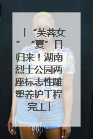 “芙蓉女”“夏”日归来！湖南烈士公园两座标志性雕塑养护工程完工