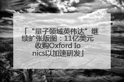 “量子领域英伟达”继续扩张版图：11亿美元收购Oxford Ionics以加速研发