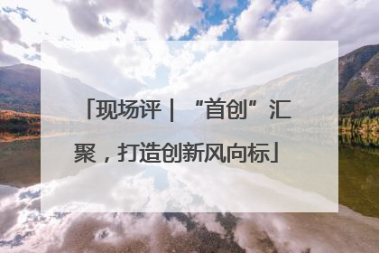 现场评｜“首创”汇聚，打造创新风向标