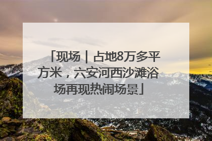 现场｜占地8万多平方米，六安河西沙滩浴场再现热闹场景