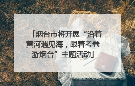 烟台市将开展“沿着黄河遇见海，跟着考卷游烟台”主题活动