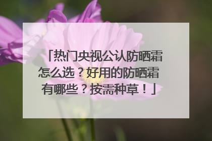 热门央视公认防晒霜怎么选？好用的防晒霜有哪些？按需种草！