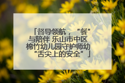 督导领航，“餐”与陪伴 乐山市中区棉竹幼儿园守护师幼“舌尖上的安全”