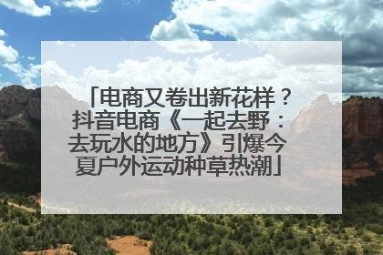 电商又卷出新花样？抖音电商《一起去野：去玩水的地方》引爆今夏户外运动种草热潮