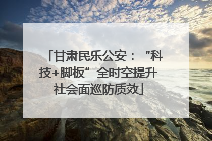 甘肃民乐公安：“科技+脚板”全时空提升社会面巡防质效
