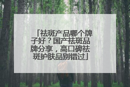 祛斑产品哪个牌子好？国产祛斑品牌分享，高口碑祛斑护肤品别错过