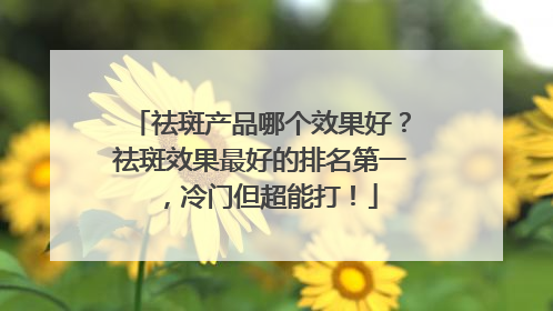 祛斑产品哪个效果好？祛斑效果最好的排名第一，冷门但超能打！