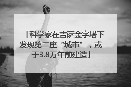 科学家在吉萨金字塔下发现第二座“城市”，或于3.8万年前建造