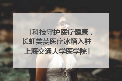 科技守护医疗健康，长虹美菱医疗冰箱入驻上海交通大学医学院