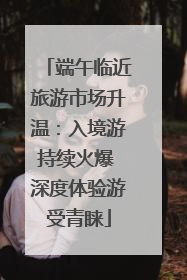 端午临近旅游市场升温：入境游持续火爆 深度体验游受青睐