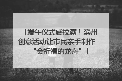 端午仪式感拉满！滨州创意活动让市民亲手制作“会祈福的龙舟”