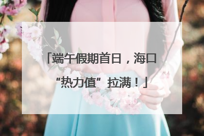 端午假期首日，海口“热力值”拉满！
