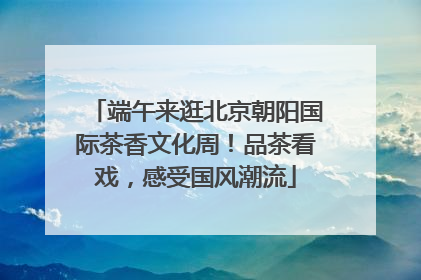 端午来逛北京朝阳国际茶香文化周！品茶看戏，感受国风潮流