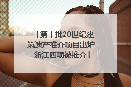 第十批20世纪建筑遗产推介项目出炉 浙江四项被推介
