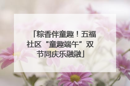 粽香伴童趣！五福社区“童趣端午”双节同庆乐融融