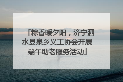 粽香暖夕阳，济宁泗水县泉乡义工协会开展端午助老服务活动
