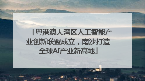 粤港澳大湾区人工智能产业创新联盟成立，南沙打造全球AI产业新高地