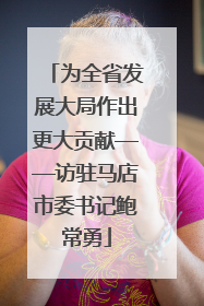 为全省发展大局作出更大贡献——访驻马店市委书记鲍常勇