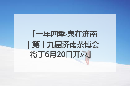 一年四季·泉在济南｜第十九届济南茶博会将于6月20日开幕