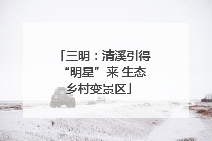 三明：清溪引得“明星”来 生态乡村变景区