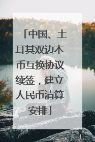 中国、土耳其双边本币互换协议续签，建立人民币清算安排