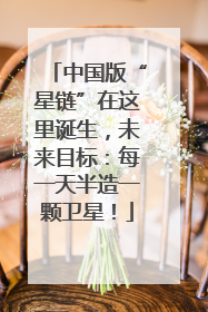 中国版“星链”在这里诞生，未来目标：每一天半造一颗卫星！