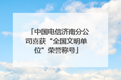 中国电信济南分公司喜获“全国文明单位”荣誉称号