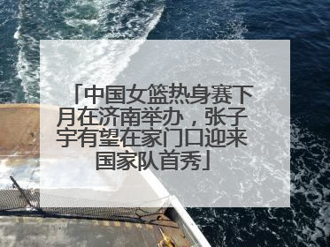 中国女篮热身赛下月在济南举办，张子宇有望在家门口迎来国家队首秀