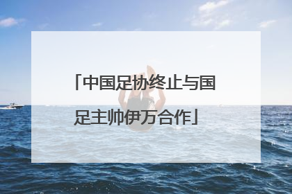 中国足协终止与国足主帅伊万合作