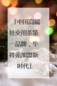 中国高端社交用茶第一品牌，华祥苑加盟新时代