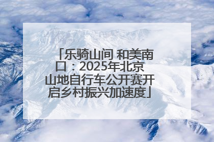 乐骑山间 和美南口：2025年北京山地自行车公开赛开启乡村振兴加速度