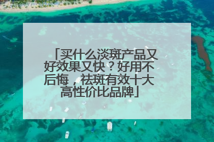 买什么淡斑产品又好效果又快？好用不后悔，祛斑有效十大高性价比品牌