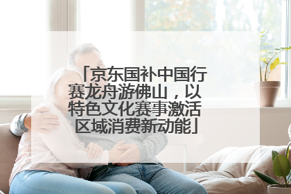京东国补中国行赛龙舟游佛山，以特色文化赛事激活区域消费新动能