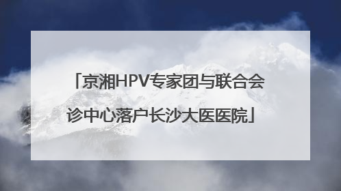 京湘HPV专家团与联合会诊中心落户长沙大医医院