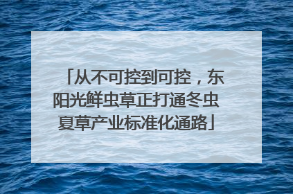从不可控到可控，东阳光鲜虫草正打通冬虫夏草产业标准化通路
