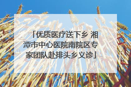 优质医疗送下乡 湘潭市中心医院南院区专家团队赴排头乡义诊