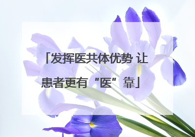 发挥医共体优势 让患者更有“医”靠