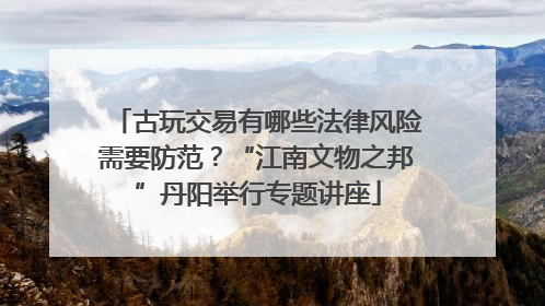古玩交易有哪些法律风险需要防范？“江南文物之邦”丹阳举行专题讲座