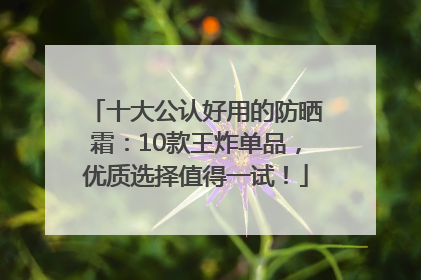 十大公认好用的防晒霜：10款王炸单品，优质选择值得一试！
