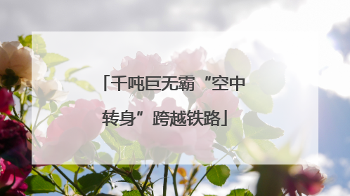 千吨巨无霸“空中转身”跨越铁路