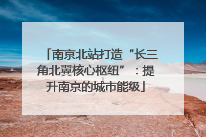 南京北站打造“长三角北翼核心枢纽”：提升南京的城市能级